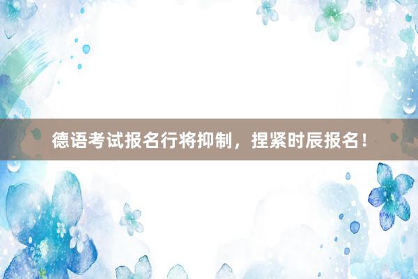 德语考试报名行将抑制，捏紧时辰报名！