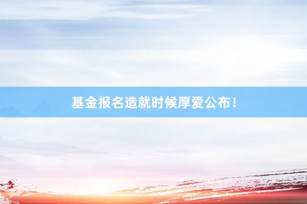 基金报名造就时候厚爱公布！