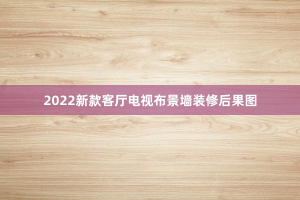 2022新款客厅电视布景墙装修后果图