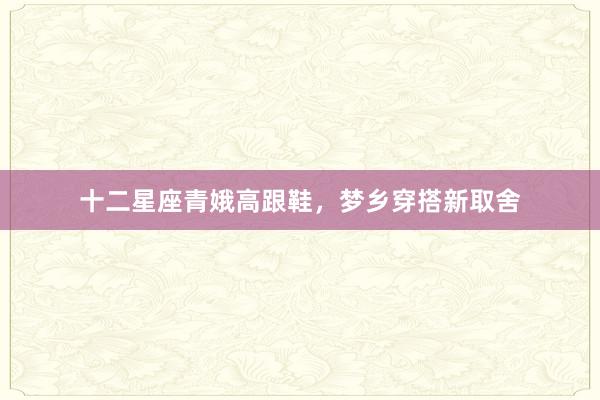 十二星座青娥高跟鞋，梦乡穿搭新取舍