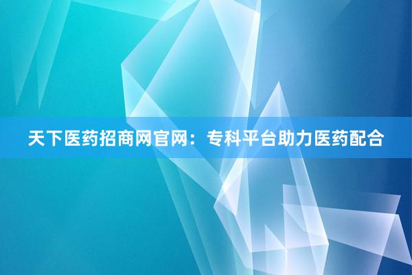天下医药招商网官网：专科平台助力医药配合